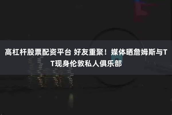 高杠杆股票配资平台 好友重聚！媒体晒詹姆斯与TT现身伦敦私人俱乐部